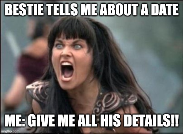 Angry Xena | BESTIE TELLS ME ABOUT A DATE; ME: GIVE ME ALL HIS DETAILS!! | image tagged in angry xena | made w/ Imgflip meme maker