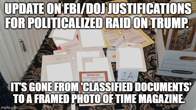 He's got a framed Time Magazine.  Shoot! | UPDATE ON FBI/DOJ JUSTIFICATIONS FOR POLITICALIZED RAID ON TRUMP. IT'S GONE FROM 'CLASSIFIED DOCUMENTS' TO A FRAMED PHOTO OF TIME MAGAZINE. | image tagged in politically corrupt fbi and doj | made w/ Imgflip meme maker