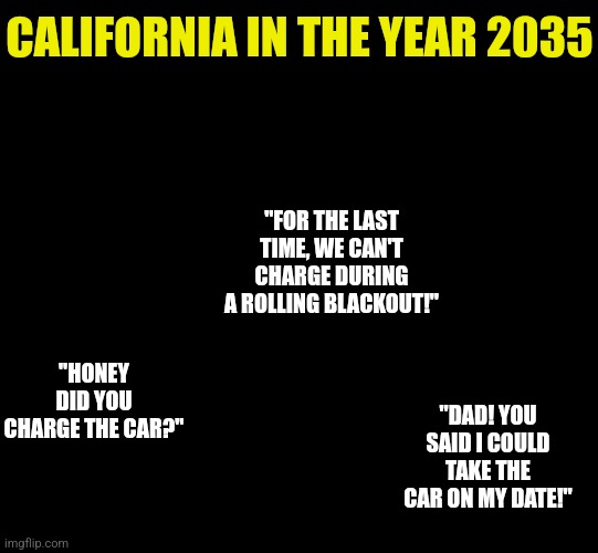 Banning gas cars when your infrastructure collapses if too many people run their AC? Yep, that's California thinking.... |  CALIFORNIA IN THE YEAR 2035; "FOR THE LAST TIME, WE CAN'T CHARGE DURING A ROLLING BLACKOUT!"; "HONEY DID YOU CHARGE THE CAR?"; "DAD! YOU SAID I COULD TAKE THE CAR ON MY DATE!" | image tagged in blank black,california,energy,cars,reality,why not both | made w/ Imgflip meme maker