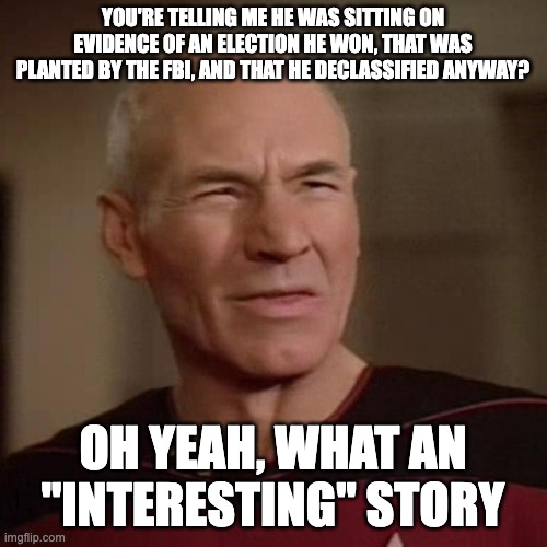Confused Picard | YOU'RE TELLING ME HE WAS SITTING ON EVIDENCE OF AN ELECTION HE WON, THAT WAS PLANTED BY THE FBI, AND THAT HE DECLASSIFIED ANYWAY? OH YEAH, W | image tagged in confused picard | made w/ Imgflip meme maker