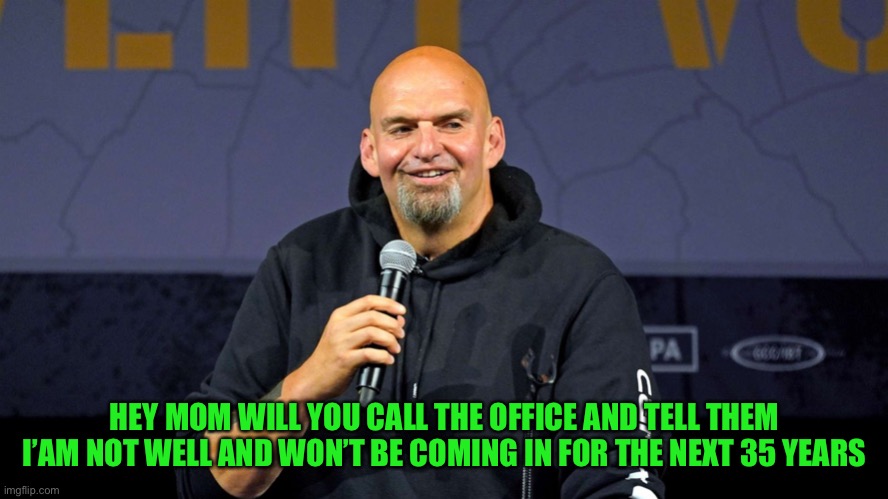 John Fetterman | HEY MOM WILL YOU CALL THE OFFICE AND TELL THEM I’AM NOT WELL AND WON’T BE COMING IN FOR THE NEXT 35 YEARS | image tagged in john fetterman | made w/ Imgflip meme maker