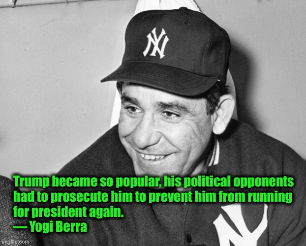 Yogi Berra | Trump became so popular, his political opponents 
had to prosecute him to prevent him from running 
for president again.  
— Yogi Berra | image tagged in yogi berra | made w/ Imgflip meme maker