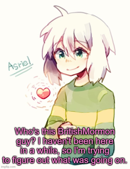 Still looks familiar to me | Who's this BritishMormon guy? I haven't been here in a while, so I'm trying to figure out what was going on. | image tagged in asriel temp | made w/ Imgflip meme maker