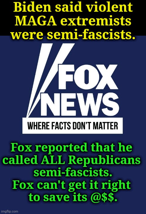 Fox, Fake News for the Gullible. | Biden said violent
 MAGA extremists 
were semi-fascists. Fox reported that he 
called ALL Republicans 
semi-fascists.
Fox can't get it right 
to save its @$$. | image tagged in fox fake news 100 fact-free,fake news,liars,propaganda,pondscum | made w/ Imgflip meme maker