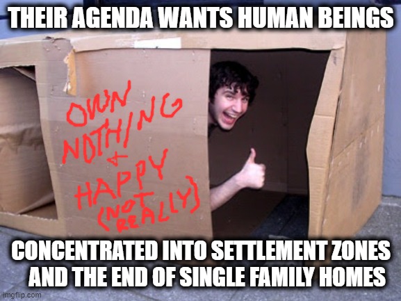 Settlement Zones and End of Family Homes | THEIR AGENDA WANTS HUMAN BEINGS; CONCENTRATED INTO SETTLEMENT ZONES    AND THE END OF SINGLE FAMILY HOMES | image tagged in cardboard box house,settlement zones,end of family homes,agenda | made w/ Imgflip meme maker