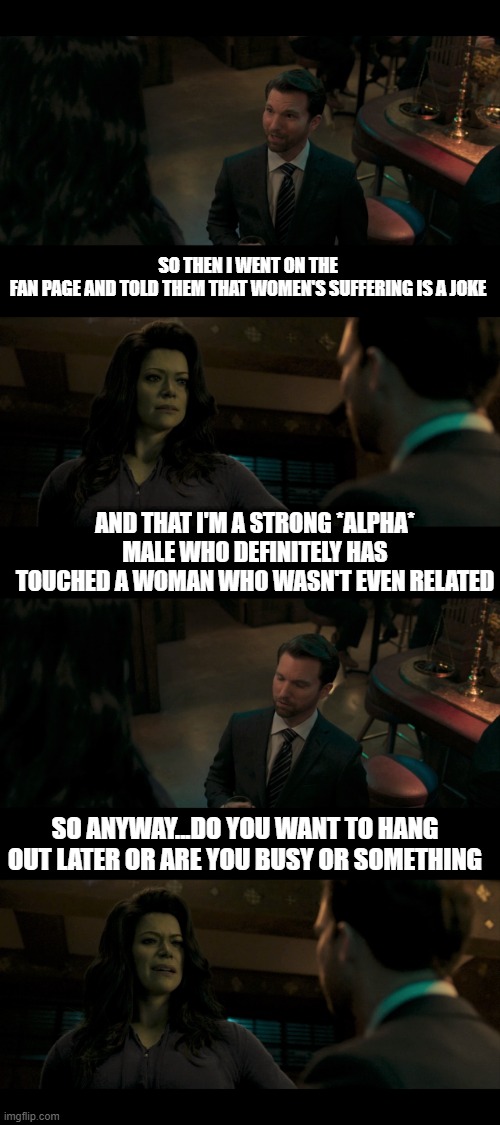She-Hulk talks to an *alpha* male |  SO THEN I WENT ON THE FAN PAGE AND TOLD THEM THAT WOMEN'S SUFFERING IS A JOKE; AND THAT I'M A STRONG *ALPHA* MALE WHO DEFINITELY HAS TOUCHED A WOMAN WHO WASN'T EVEN RELATED; SO ANYWAY...DO YOU WANT TO HANG OUT LATER OR ARE YOU BUSY OR SOMETHING | image tagged in she-hulk,she hulk,funny,incel | made w/ Imgflip meme maker