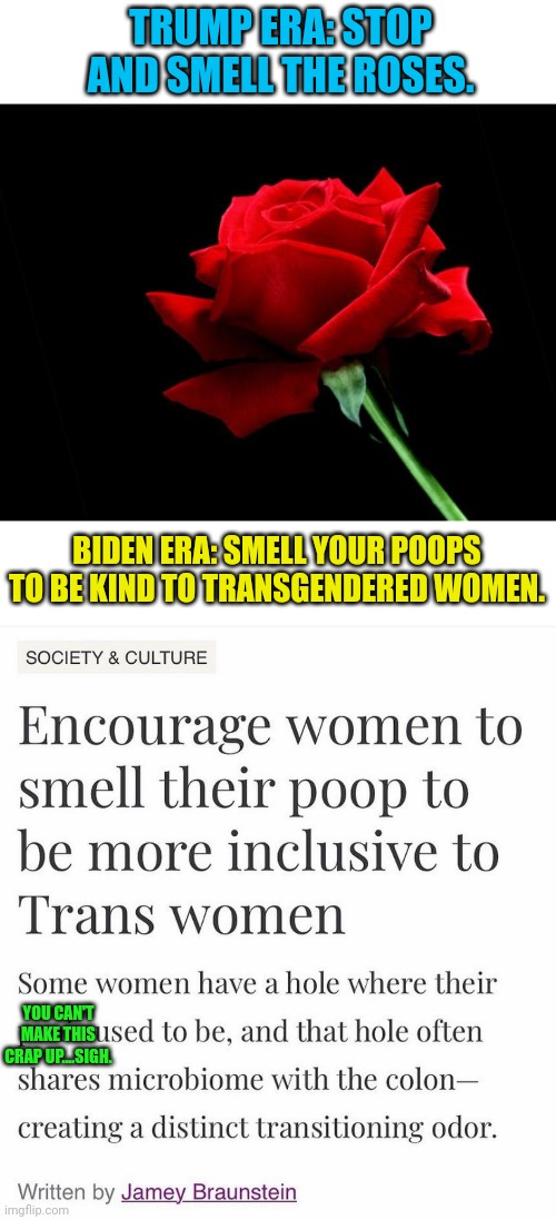 I... I can't even.  Clown World folks. | TRUMP ERA: STOP AND SMELL THE ROSES. BIDEN ERA: SMELL YOUR POOPS TO BE KIND TO TRANSGENDERED WOMEN. YOU CAN'T MAKE THIS CRAP UP....SIGH. | image tagged in rose,girls poop too,smells | made w/ Imgflip meme maker