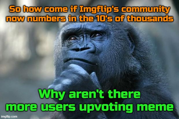 The ratio hasn't changed in 11 my years here. There are facebook groups with 1k followers where posts yet get hundreds of likes. | So how come if Imgflip's community now numbers in the 10's of thousands; Why aren't there more users upvoting meme | image tagged in deep thoughts,imgflip community | made w/ Imgflip meme maker