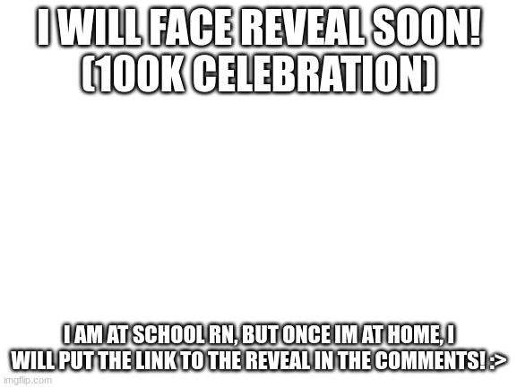 :>>>> | I WILL FACE REVEAL SOON!
(100K CELEBRATION); I AM AT SCHOOL RN, BUT ONCE IM AT HOME, I WILL PUT THE LINK TO THE REVEAL IN THE COMMENTS! :> | image tagged in blank white template | made w/ Imgflip meme maker