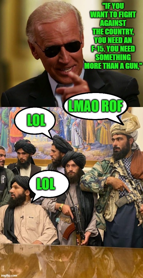 yep | "IF YOU WANT TO FIGHT AGAINST THE COUNTRY, YOU NEED AN F-15. YOU NEED SOMETHING MORE THAN A GUN,"; LMAO ROF; LOL; LOL | image tagged in cool joe biden,taliban | made w/ Imgflip meme maker