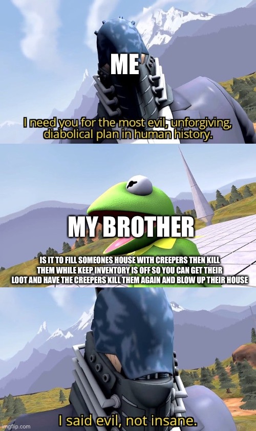 ME; MY BROTHER; IS IT TO FILL SOMEONES HOUSE WITH CREEPERS THEN KILL THEM WHILE KEEP INVENTORY IS OFF SO YOU CAN GET THEIR LOOT AND HAVE THE CREEPERS KILL THEM AGAIN AND BLOW UP THEIR HOUSE | image tagged in devilartemis | made w/ Imgflip meme maker