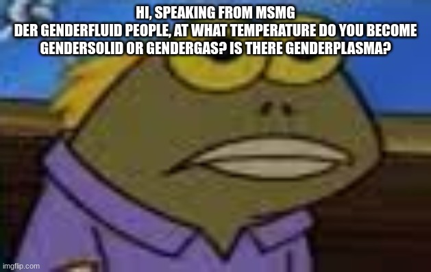 not trying to be homophobic | HI, SPEAKING FROM MSMG
DER GENDERFLUID PEOPLE, AT WHAT TEMPERATURE DO YOU BECOME GENDERSOLID OR GENDERGAS? IS THERE GENDERPLASMA? | made w/ Imgflip meme maker