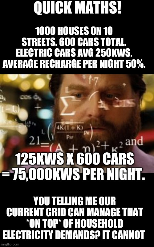 Mathematically impossible liberal demand, as demonstrated by just using my 10 surrounding streets with 50 houses per side | QUICK MATHS! 1000 HOUSES ON 10 STREETS. 600 CARS TOTAL. ELECTRIC CARS AVG 250KWS. AVERAGE RECHARGE PER NIGHT 50%. 125KWS X 600 CARS = 75,000KWS PER NIGHT. YOU TELLING ME OUR CURRENT GRID CAN MANAGE THAT *ON TOP* OF HOUSEHOLD ELECTRICITY DEMANDS? IT CANNOT | image tagged in trying to calculate how much sleep i can get | made w/ Imgflip meme maker