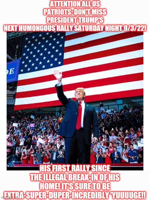 Don't miss it | ATTENTION ALL US PATRIOTS: DON'T MISS PRESIDENT TRUMP'S NEXT HUMONGOUS RALLY SATURDAY NIGHT 9/3/22! HIS FIRST RALLY SINCE THE ILLEGAL BREAK-IN OF HIS HOME! IT'S SURE TO BE EXTRA-SUPER-DUPER-INCREDIBLY 'YUUUUGE!! | image tagged in vote,president trump,fire,all,libtards | made w/ Imgflip meme maker