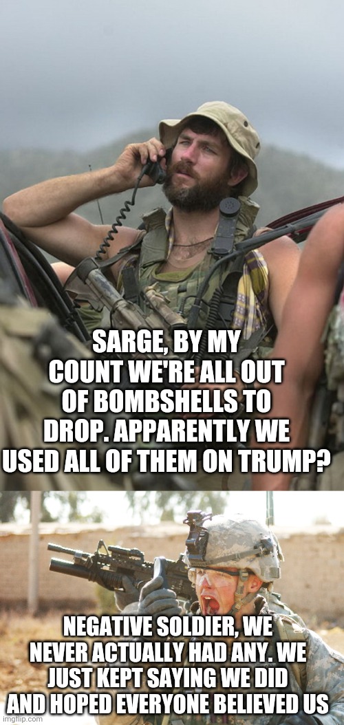 Ooh yet another bombshell dropped on trump... *Rolls eyes"* | SARGE, BY MY COUNT WE'RE ALL OUT OF BOMBSHELLS TO DROP. APPARENTLY WE USED ALL OF THEM ON TRUMP? NEGATIVE SOLDIER, WE NEVER ACTUALLY HAD ANY. WE JUST KEPT SAYING WE DID AND HOPED EVERYONE BELIEVED US | image tagged in us army special forces soldier afghanistan radio m4,us army soldier yelling radio iraq war | made w/ Imgflip meme maker