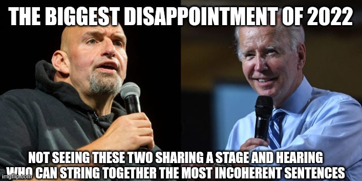 Fetterman and Biden Sharing a Stage | THE BIGGEST DISAPPOINTMENT OF 2022; NOT SEEING THESE TWO SHARING A STAGE AND HEARING WHO CAN STRING TOGETHER THE MOST INCOHERENT SENTENCES | image tagged in joe biden,stupid liberals | made w/ Imgflip meme maker