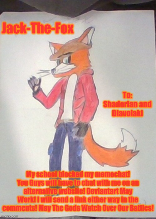 HELPA ME!!!  | Jack-The-Fox; To: Shadorian and Diavolaki; My school blocked my memechat! You Guys will have to chat with me on an alternative website! Deviantart May Work! I will send a link either way in the comments! May The Gods Watch Over Our Battles! | image tagged in jack the fox redraw | made w/ Imgflip meme maker