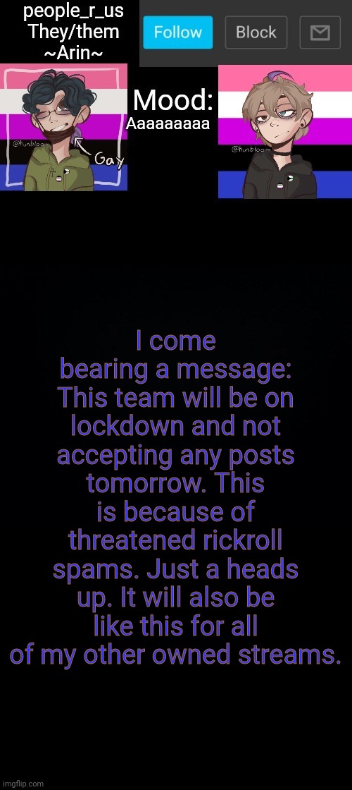 people _r_us announcement template v. 2.784 | Aaaaaaaaa; I come bearing a message:
This team will be on lockdown and not accepting any posts tomorrow. This is because of threatened rickroll spams. Just a heads up. It will also be like this for all of my other owned streams. | image tagged in people _r_us announcement template v 2 555 | made w/ Imgflip meme maker
