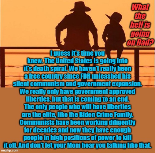I can tell which way the wind is blowing the tea leaves. I hope I'm wrong, but I just don't see how I can be. | What the hell is going on Dad? I guess it's time you knew. The United States is going into it's death spiral. We haven't really been a free country since FDR unleashed his silent communism and government expansion. We really only have government approved liberties, but that is coming to an end. The only people who will have liberties are the elite, like the Biden Crime Family. Communists have been working diligently for decades and now they have enough people in high positions of power to kill it off. And don't let your Mom hear you talking like that. | image tagged in cowboy father and son | made w/ Imgflip meme maker