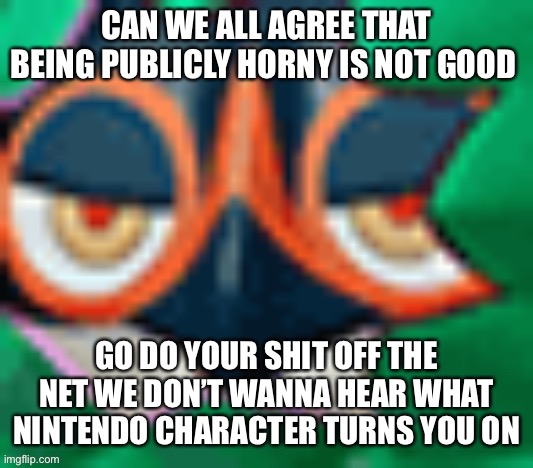 Right? | CAN WE ALL AGREE THAT BEING PUBLICLY HORNY IS NOT GOOD; GO DO YOUR SHIT OFF THE NET WE DON’T WANNA HEAR WHAT NINTENDO CHARACTER TURNS YOU ON | image tagged in him | made w/ Imgflip meme maker
