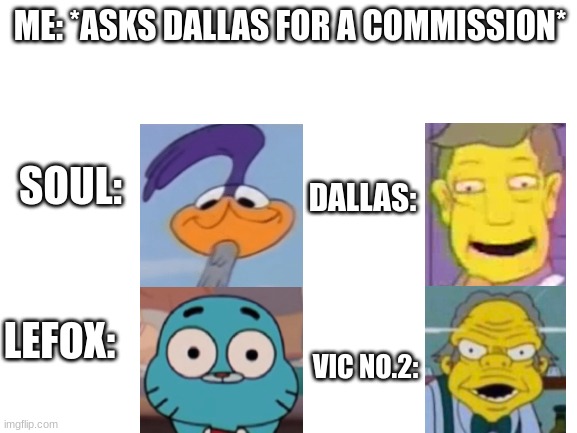 *Prepares to be bonked out of existence* | ME: *ASKS DALLAS FOR A COMMISSION*; SOUL:; DALLAS:; LEFOX:; VIC NO.2: | image tagged in blank white template,oof,satou,is facepalming | made w/ Imgflip meme maker