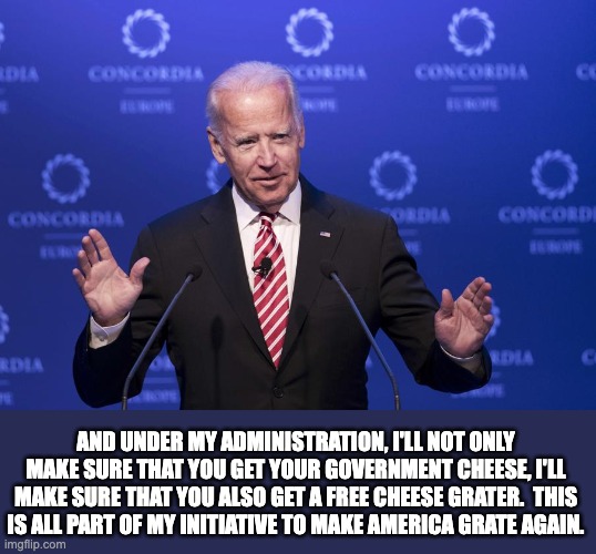 Biden | AND UNDER MY ADMINISTRATION, I'LL NOT ONLY MAKE SURE THAT YOU GET YOUR GOVERNMENT CHEESE, I'LL MAKE SURE THAT YOU ALSO GET A FREE CHEESE GRATER.  THIS IS ALL PART OF MY INITIATIVE TO MAKE AMERICA GRATE AGAIN. | image tagged in joe biden | made w/ Imgflip meme maker