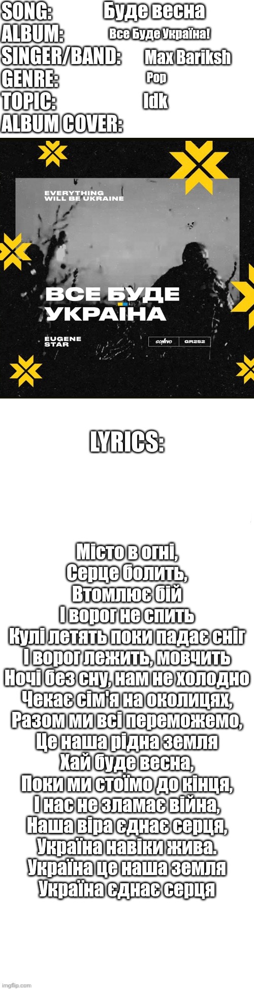 Some song | Буде весна; Все Буде Україна! Max Bariksh; Pop; Idk; Місто в огні,
Серце болить,
Втомлює бій
І ворог не спить
Кулі летять поки падає сніг
І ворог лежить, мовчить
Ночі без сну, нам не холодно
Чекає сім'я на околицях,
Разом ми всі переможемо,
Це наша рідна земля
Хай буде весна,
Поки ми стоїмо до кінця,
І нас не зламає війна,
Наша віра єднає серця,
Україна навіки жива.
Україна це наша земля
Україна єднає серця | image tagged in song profile | made w/ Imgflip meme maker