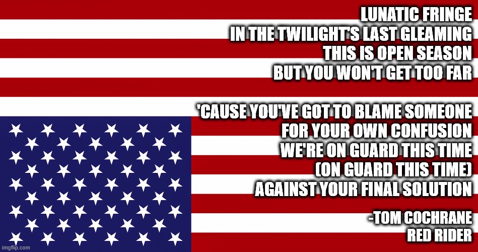 Lunatic Fringe Flag | LUNATIC FRINGE
IN THE TWILIGHT'S LAST GLEAMING
THIS IS OPEN SEASON
BUT YOU WON'T GET TOO FAR
 
'CAUSE YOU'VE GOT TO BLAME SOMEONE
FOR YOUR OWN CONFUSION
WE'RE ON GUARD THIS TIME
(ON GUARD THIS TIME)
AGAINST YOUR FINAL SOLUTION; -TOM COCHRANE
RED RIDER | image tagged in american flag,lunatic,inverted,distress | made w/ Imgflip meme maker