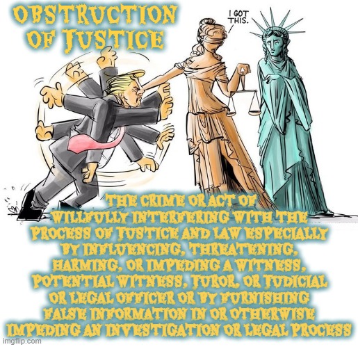 OBSTRUCTION OF JUSTICE | OBSTRUCTION OF JUSTICE; THE CRIME OR ACT OF WILLFULLY INTERFERING WITH THE PROCESS OF JUSTICE AND LAW ESPECIALLY BY INFLUENCING, THREATENING, HARMING, OR IMPEDING A WITNESS, POTENTIAL WITNESS, JUROR, OR JUDICIAL OR LEGAL OFFICER OR BY FURNISHING FALSE INFORMATION IN OR OTHERWISE IMPEDING AN INVESTIGATION OR LEGAL PROCESS | image tagged in obstruction of justice,interfering,threatening,influencing,witness tampering,false information | made w/ Imgflip meme maker