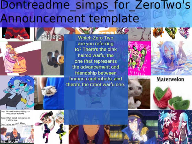 Tell me. Please. | Which Zero-Two are you referring to? There's the pink haired waifu, the one that represents the advancement and friendship between humans and robots, and there's the robot waifu one. | image tagged in dontreadme_simps_for_zerotwo's announcement template | made w/ Imgflip meme maker
