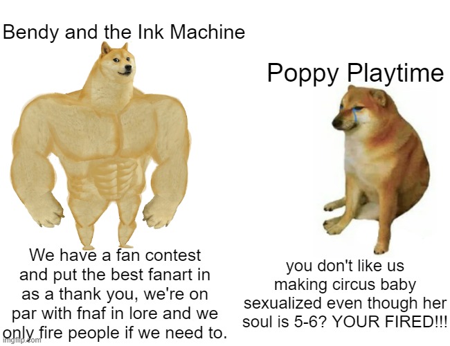 Bendy and the Ink Machine > Poppy Playtime | Bendy and the Ink Machine; Poppy Playtime; We have a fan contest and put the best fanart in as a thank you, we're on par with fnaf in lore and we only fire people if we need to. you don't like us making circus baby sexualized even though her soul is 5-6? YOUR FIRED!!! | image tagged in memes,buff doge vs cheems,poppy playtime,bendy and the ink machine | made w/ Imgflip meme maker