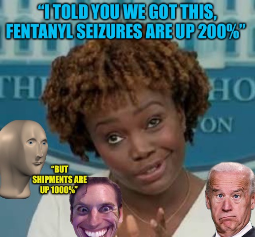 SkinWalkers |  “I TOLD YOU WE GOT THIS, FENTANYL SEIZURES ARE UP 200%”; “BUT SHIPMENTS ARE UP 1000%” | image tagged in white house press secretary,joe biden,war on drugs,drugs,political meme,political humor | made w/ Imgflip meme maker