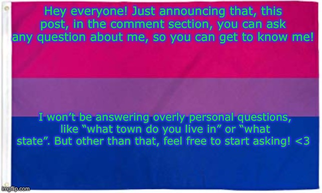 Questions | Hey everyone! Just announcing that, this post, in the comment section, you can ask any question about me, so you can get to know me! I won’t be answering overly personal questions, like “what town do you live in” or “what state”. But other than that, feel free to start asking! <3 | image tagged in bisexual flag | made w/ Imgflip meme maker
