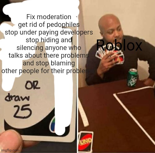 UNO Draw 25 Cards Meme | Fix moderation get rid of pedophiles stop under paying developers stop hiding and silencing anyone who talks about there problems and stop b | image tagged in memes,uno draw 25 cards | made w/ Imgflip meme maker