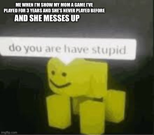 do you are have stupid | ME WHEN I’M SHOW MY MOM A GAME I’VE PLAYED FOR 3 YEARS AND SHE’S NEVER PLAYED BEFORE; AND SHE MESSES UP | image tagged in do you are have stupid | made w/ Imgflip meme maker