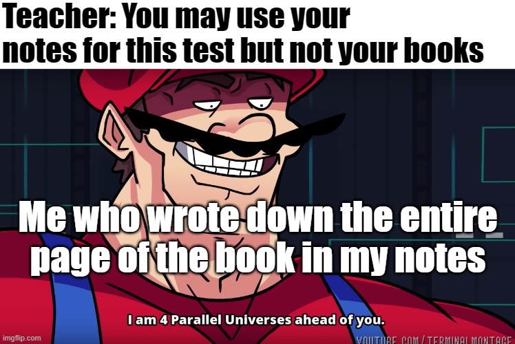 Our teacher actually lets us use our notes sometimes | Teacher: You may use your notes for this test but not your books; Me who wrote down the entire page of the book in my notes | image tagged in i am 4 parrallel universes ahead of you,memes,school | made w/ Imgflip meme maker