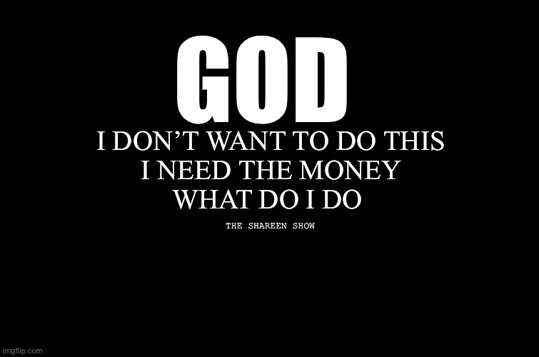 God | GOD; I DON’T WANT TO DO THIS
 I NEED THE MONEY 
WHAT DO I DO; THE SHAREEN SHOW | image tagged in power,powerquote,god,prayer,mental health | made w/ Imgflip meme maker