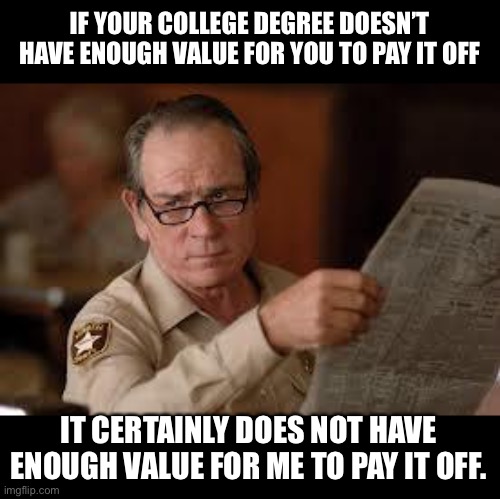 Value of a college degree | IF YOUR COLLEGE DEGREE DOESN’T HAVE ENOUGH VALUE FOR YOU TO PAY IT OFF; IT CERTAINLY DOES NOT HAVE ENOUGH VALUE FOR ME TO PAY IT OFF. | image tagged in no country for old men tommy lee jones | made w/ Imgflip meme maker