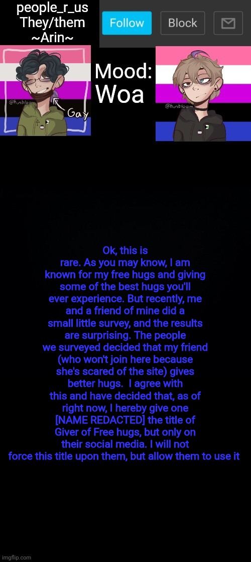 See comments for how you can become a Giver of Free Hugs (It's not easy at all) | Woa; Ok, this is rare. As you may know, I am known for my free hugs and giving some of the best hugs you'll ever experience. But recently, me and a friend of mine did a small little survey, and the results are surprising. The people we surveyed decided that my friend (who won't join here because she's scared of the site) gives better hugs.  I agree with this and have decided that, as of right now, I hereby give one [NAME REDACTED] the title of Giver of Free hugs, but only on their social media. I will not force this title upon them, but allow them to use it | image tagged in people _r_us announcement template v 2 555 | made w/ Imgflip meme maker