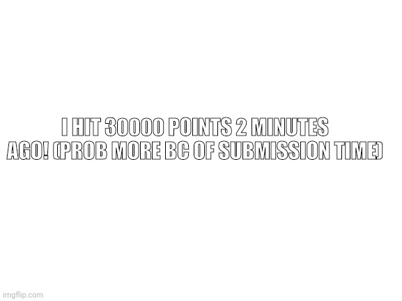 I did it! | I HIT 30000 POINTS 2 MINUTES AGO! (PROB MORE BC OF SUBMISSION TIME) | image tagged in blank white template | made w/ Imgflip meme maker