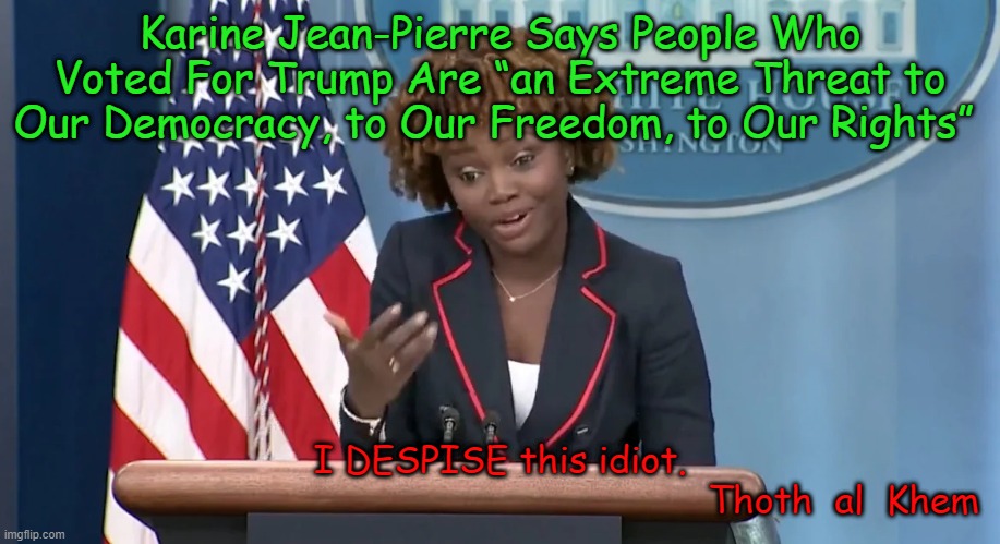 Karine Jean Pierre is a MORON | Karine Jean-Pierre Says People Who Voted For Trump Are “an Extreme Threat to Our Democracy, to Our Freedom, to Our Rights”; I DESPISE this idiot.

                                                              Thoth  al  Khem | image tagged in stupid,traitorus,dumb,idiot,biden,karine jean pierre | made w/ Imgflip meme maker
