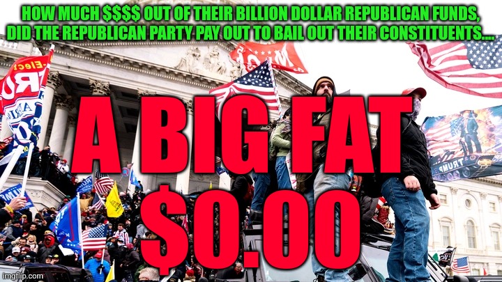 Capitol Riot | HOW MUCH $$$$ OUT OF THEIR BILLION DOLLAR REPUBLICAN FUNDS, DID THE REPUBLICAN PARTY PAY OUT TO BAIL OUT THEIR CONSTITUENTS.... A BIG FAT 
$0.00 | image tagged in capitol riot | made w/ Imgflip meme maker