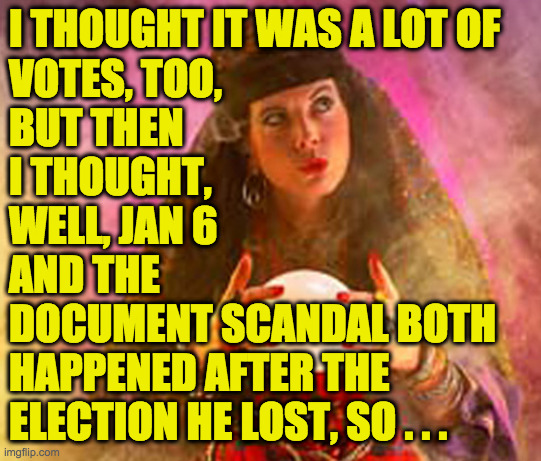 Fortune Teller | I THOUGHT IT WAS A LOT OF
VOTES, TOO,
BUT THEN
I THOUGHT,
WELL, JAN 6
AND THE
DOCUMENT SCANDAL BOTH
HAPPENED AFTER THE
ELECTION HE LOST, SO  | image tagged in fortune teller | made w/ Imgflip meme maker