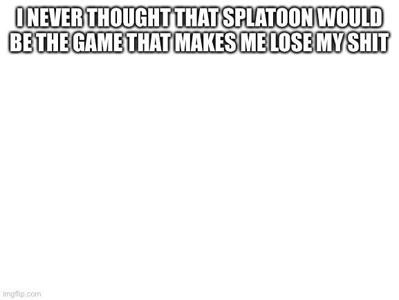 Blank White Template | I NEVER THOUGHT THAT SPLATOON WOULD BE THE GAME THAT MAKES ME LOSE MY SHIT | image tagged in blank white template | made w/ Imgflip meme maker