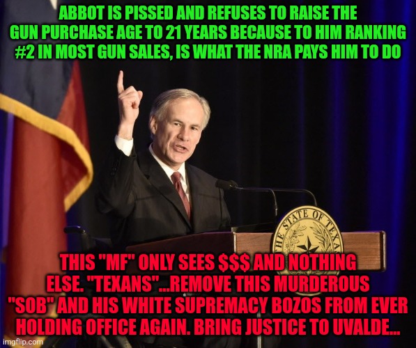 Greg Abbott, Texas Murderer-in-Chief | ABBOT IS PISSED AND REFUSES TO RAISE THE GUN PURCHASE AGE TO 21 YEARS BECAUSE TO HIM RANKING #2 IN MOST GUN SALES, IS WHAT THE NRA PAYS HIM TO DO; THIS "MF" ONLY SEES $$$ AND NOTHING ELSE. "TEXANS"...REMOVE THIS MURDEROUS "SOB" AND HIS WHITE SUPREMACY BOZOS FROM EVER HOLDING OFFICE AGAIN. BRING JUSTICE TO UVALDE... | image tagged in greg abbott texas murderer-in-chief | made w/ Imgflip meme maker