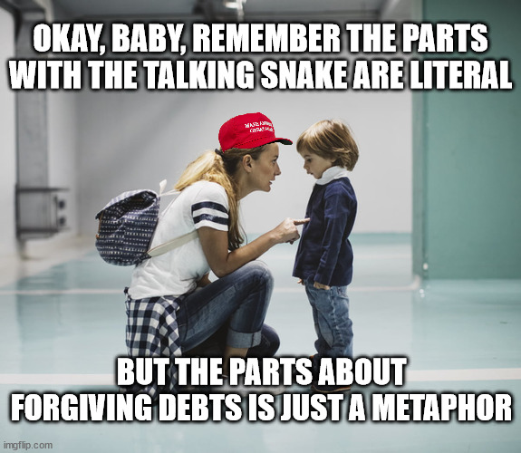 groomers gonna indoctrinate | OKAY, BABY, REMEMBER THE PARTS WITH THE TALKING SNAKE ARE LITERAL; BUT THE PARTS ABOUT FORGIVING DEBTS IS JUST A METAPHOR | image tagged in mom talking to kid | made w/ Imgflip meme maker