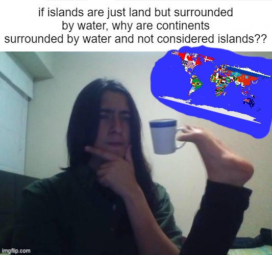 Me at 3 am | if islands are just land but surrounded by water, why are continents surrounded by water and not considered islands?? | image tagged in thinking foot coffee guy,deep thoughts | made w/ Imgflip meme maker