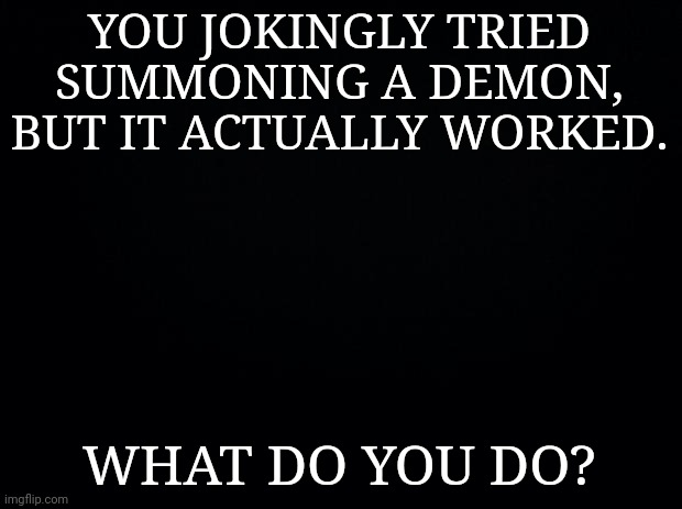 Black background | YOU JOKINGLY TRIED SUMMONING A DEMON, BUT IT ACTUALLY WORKED. WHAT DO YOU DO? | image tagged in black background | made w/ Imgflip meme maker