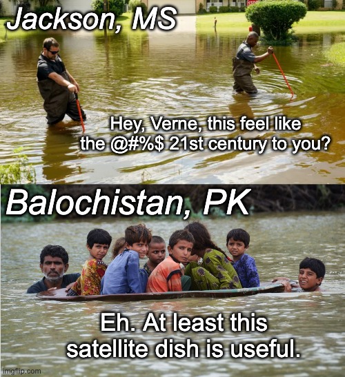 The Global South is everywhere now | Jackson, MS; Hey, Verne, this feel like the @#%$ 21st century to you? Balochistan, PK; Eh. At least this satellite dish is useful. | image tagged in floods,mississippi,pakistan,global south,21st century | made w/ Imgflip meme maker