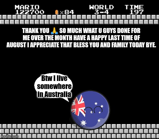 Thank you. | THANK YOU 🙏 SO MUCH WHAT U GUYS DONE FOR ME OVER THE MONTH HAVE A HAPPY LAST TIME OF AUGUST I APPRECIATE THAT BLESS YOU AND FAMILY TODAY BYE. Btw i live somewhere in Australia | image tagged in thank you mario | made w/ Imgflip meme maker